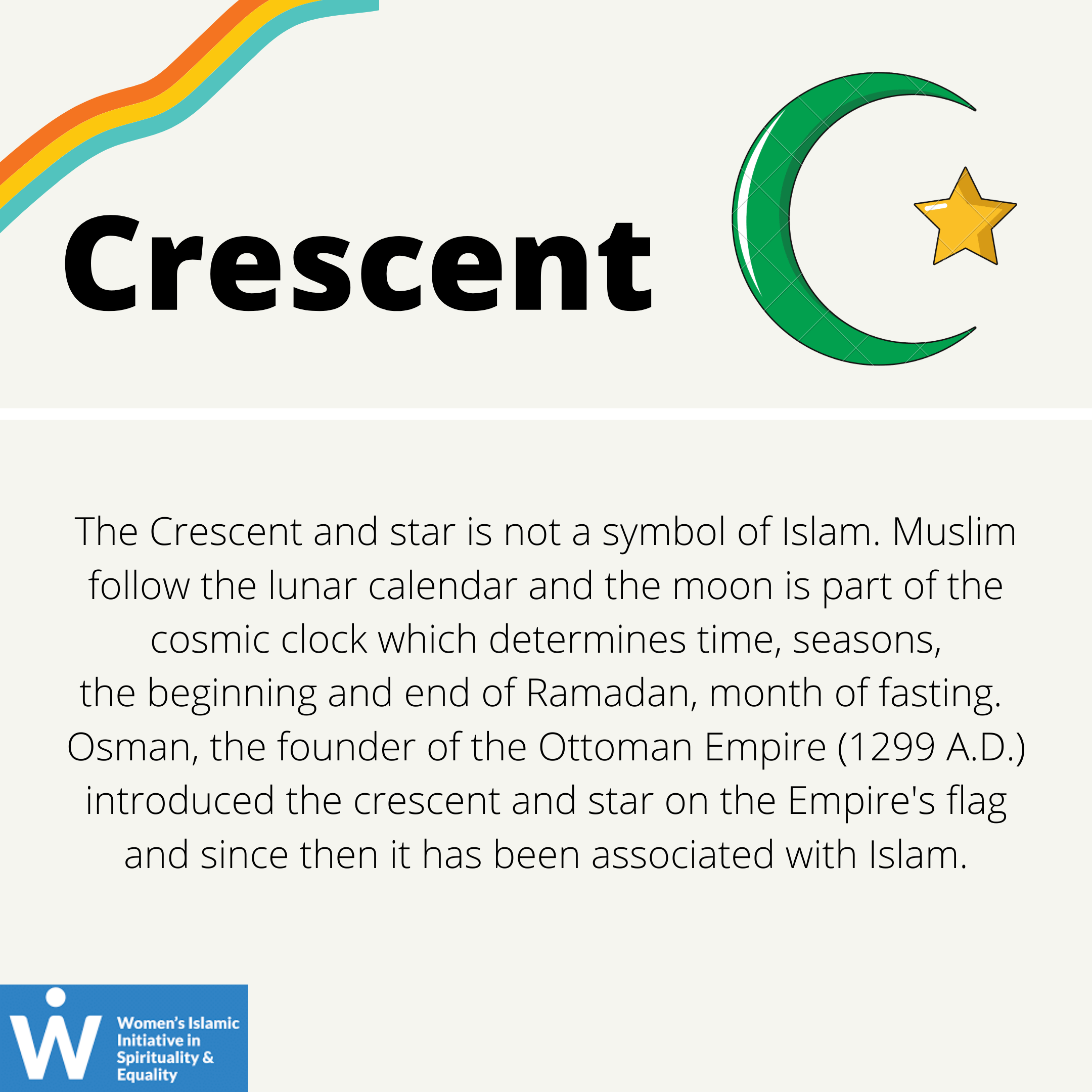 &quot;Crescent: the Cresent and star is not a symbol of Islam. Muslim follow the lunar calendar and the moon is part of the cosmic clock which determines time, seasons, the beginning and end of Ramadan, a month of fasting. Osman, the founder of the Ottoman Empire (1299 AD) introduced the crescent and star on their flags and since then it has been associated with Islam.&quot;